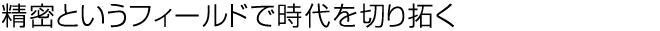 精密というフィールドで時代を切り拓く