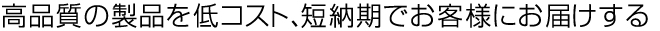 高品質の製品を低コスト、短納期でお客様にお届けする
