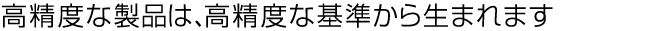 高精度な製品は、高精度な基準から生まれます